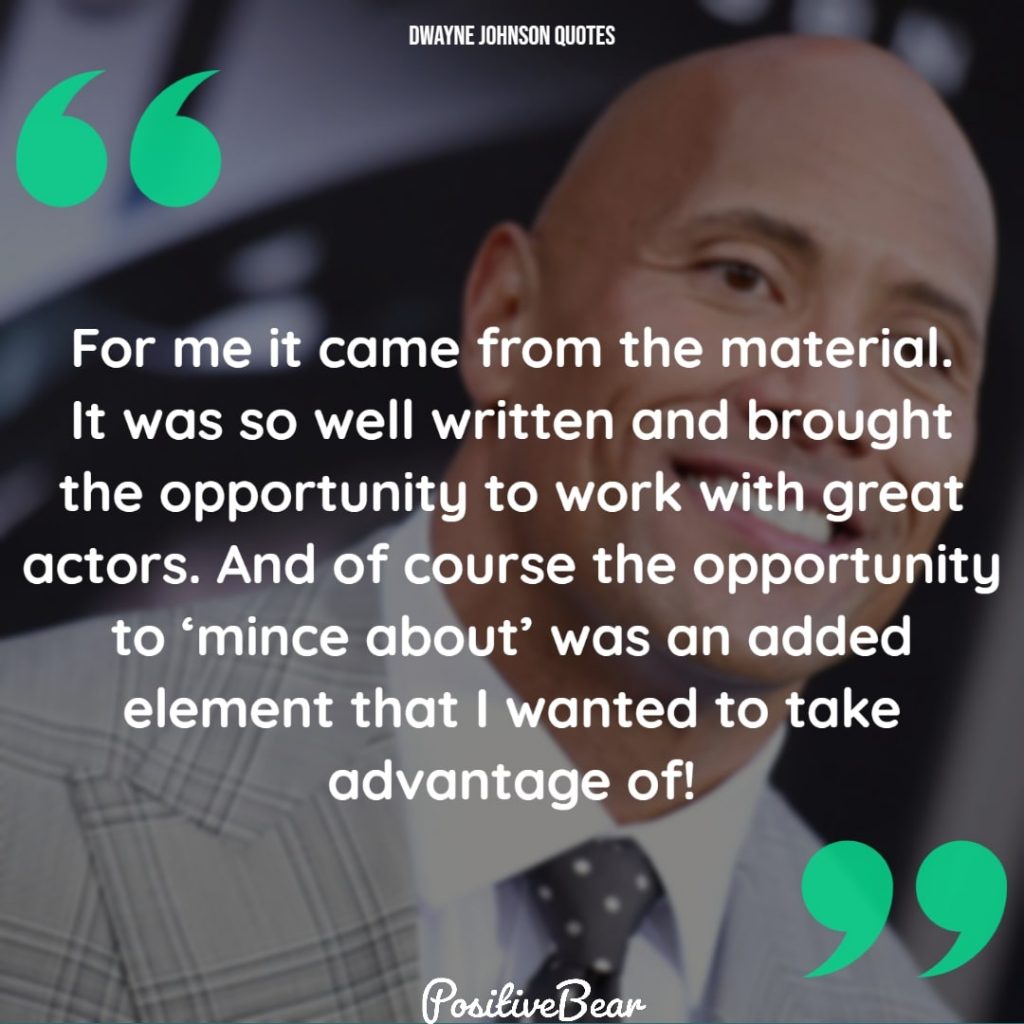 dwayne johnson quotes life - "For me it came from the material. It was so well written and brought the opportunity to work with great actors. And of course the opportunity to 'mince about' was an added element that I wanted to take advantage of!" – Dwayne Johnson
